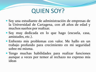QUIEN SOY?
 Soy una estudiante de administración de empresas de
  la Universidad de Cartagena, con 28 años de edad y
  muchos sueños por realizar.
 Soy muy dedicada en lo que hago (escuela, casa,
  amistades, etc.).
 Enfrento mis problemas con valor. Me hallo en un
  trabajo profundo para crecimiento en mi seguridad
  sobre mi misma.
 Tengo muchas habilidades para realizar funciones
  aunque a veces por temor al rechazo no expreso mis
  ideas
 