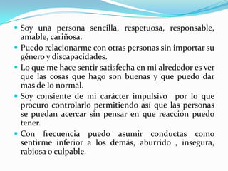  Soy una persona sencilla, respetuosa, responsable,
    amable, cariñosa.
   Puedo relacionarme con otras personas sin importar su
    género y discapacidades.
   Lo que me hace sentir satisfecha en mi alrededor es ver
    que las cosas que hago son buenas y que puedo dar
    mas de lo normal.
   Soy consiente de mi carácter impulsivo por lo que
    procuro controlarlo permitiendo así que las personas
    se puedan acercar sin pensar en que reacción puedo
    tener.
   Con frecuencia puedo asumir conductas como
    sentirme inferior a los demás, aburrido , insegura,
    rabiosa o culpable.
 