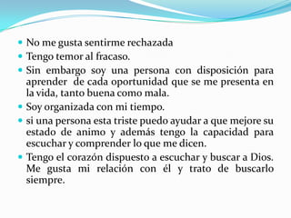  No me gusta sentirme rechazada
 Tengo temor al fracaso.
 Sin embargo soy una persona con disposición para
  aprender de cada oportunidad que se me presenta en
  la vida, tanto buena como mala.
 Soy organizada con mi tiempo.
 si una persona esta triste puedo ayudar a que mejore su
  estado de animo y además tengo la capacidad para
  escuchar y comprender lo que me dicen.
 Tengo el corazón dispuesto a escuchar y buscar a Dios.
  Me gusta mi relación con él y trato de buscarlo
  siempre.
 