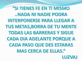 “SI TIENES FE EN TI MISMO
    ..NADA NI NADIE PODRA
 INTERPONERSE PARA LLEGAR A
TUS METAS,BORRA DE TU MENTE
  TODAS LAS BARRERAS Y SIGUE
 CADA DIA ADELANTE PORQUE A
  CADA PASO QUE DES ESTARAS
     MAS CERCA DE ELLAS.”
                          LUZVAJ
 