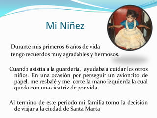 Mi Niñez
Durante mis primeros 6 años de vida
tengo recuerdos muy agradables y hermosos.

Cuando asistía a la guardería, ayudaba a cuidar los otros
 niños. En una ocasión por perseguir un avioncito de
 papel, me resbalé y me corte la mano izquierda la cual
 quedo con una cicatriz de por vida.

Al termino de este periodo mi familia tomo la decisión
  de viajar a la ciudad de Santa Marta
 