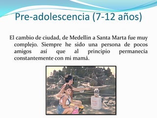 Pre-adolescencia (7-12 años)
El cambio de ciudad, de Medellin a Santa Marta fue muy
  complejo. Siempre he sido una persona de pocos
  amigos    así   que    al    principio   permanecía
  constantemente con mi mamá.
 