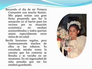 Recuerdo el día de mi Primera
  Comunión con mucha ilusión.
  Mis papas tenían una gran
  fiesta preparada que fue la
  sensación en el barrio pues los
  vecinos por su situación
  económica       no     estaban
  acostumbrados y todos querían
  asistir, especialmente otros
  niños de mi edad.
Recibí bastantes regalos, pero
  lastimosamente muchos de
  ellos se los robaron. Yo
  extrañada miraba como la
  canasta que los contenía se
  llenaba y se vaciaba en un
  momento. En mi ingenuidad de
  niña pensaba que me los
  estaban guardando.
 