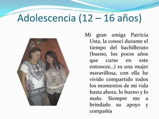 Adolescencia (12 – 16 años)
              Mi gran amiga Patricia
               Usta, la conocí durante el
               tiempo del bachillerato
               (bueno, los pocos años
               que curse en este
               entonces…) es una mujer
               maravillosa, con ella he
               vivido compartido todos
               los momentos de mi vida
               hasta ahora, lo bueno y lo
               malo. Siempre me a
               brindado su apoyo y
               compañía
 
