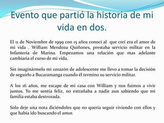 Evento que partió la historia de mi
          vida en dos.
El 11 de Noviembre de 1999 con 15 años conocí al que creí era el amor de
mi vida . William Mendoza Quiñones, prestaba servicio militar en la
Infantería de Marina. Empezamos una relación que mas adelante
cambiaria el curso de mi vida.

Sin imaginármelo mi corazón de adolescente me llevo a tomar la decisión
de seguirlo a Bucaramanga cuando él termino su servicio militar.

A los 16 años, me escape de mi casa con William y nos fuimos a vivir
juntos. Yo me sentía feliz, no extrañaba a nadie aun sabiendo que mi
familia estaba destrozada.

Solo deje una nota diciéndoles que no quería seguir viviendo con ellos y
que había ido buscando el amor.
 