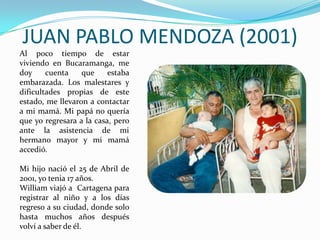 JUAN PABLO MENDOZA (2001)
Al poco tiempo de estar
viviendo en Bucaramanga, me
doy     cuenta    que     estaba
embarazada. Los malestares y
dificultades propias de este
estado, me llevaron a contactar
a mi mamá. Mi papá no quería
que yo regresara a la casa, pero
ante la asistencia de mi
hermano mayor y mi mamá
accedió.

Mi hijo nació el 25 de Abril de
2001, yo tenia 17 años.
William viajó a Cartagena para
registrar al niño y a los días
regreso a su ciudad, donde solo
hasta muchos años después
volví a saber de él.
 