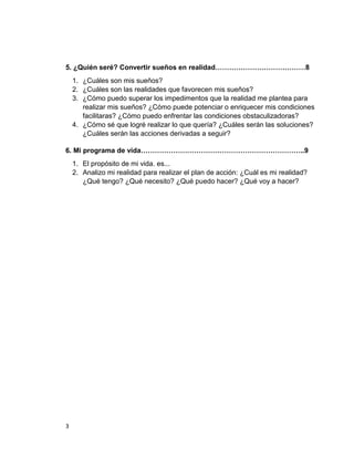 5. ¿Quién seré? Convertir sueños en realidad…………………………………8
    1. ¿Cuáles son mis sueños?
    2. ¿Cuáles son las realidades que favorecen mis sueños?
    3. ¿Cómo puedo superar los impedimentos que la realidad me plantea para
       realizar mis sueños? ¿Cómo puede potenciar o enriquecer mis condiciones
       facilitaras? ¿Cómo puedo enfrentar las condiciones obstaculizadoras?
    4. ¿Cómo sé que logré realizar lo que quería? ¿Cuáles serán las soluciones?
       ¿Cuáles serán las acciones derivadas a seguir?

6. Mi programa de vida……………………………………………………………..9
    1. El propósito de mi vida. es...
    2. Analizo mi realidad para realizar el plan de acción: ¿Cuál es mi realidad?
       ¿Qué tengo? ¿Qué necesito? ¿Qué puedo hacer? ¿Qué voy a hacer?




3
 