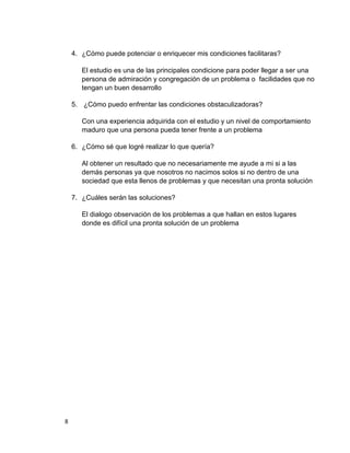 4. ¿Cómo puede potenciar o enriquecer mis condiciones facilitaras?

       El estudio es una de las principales condicione para poder llegar a ser una
       persona de admiración y congregación de un problema o facilidades que no
       tengan un buen desarrollo

    5. ¿Cómo puedo enfrentar las condiciones obstaculizadoras?

       Con una experiencia adquirida con el estudio y un nivel de comportamiento
       maduro que una persona pueda tener frente a un problema

    6. ¿Cómo sé que logré realizar lo que quería?

       Al obtener un resultado que no necesariamente me ayude a mi si a las
       demás personas ya que nosotros no nacimos solos si no dentro de una
       sociedad que esta llenos de problemas y que necesitan una pronta solución

    7. ¿Cuáles serán las soluciones?

       El dialogo observación de los problemas a que hallan en estos lugares
       donde es difícil una pronta solución de un problema




8
 