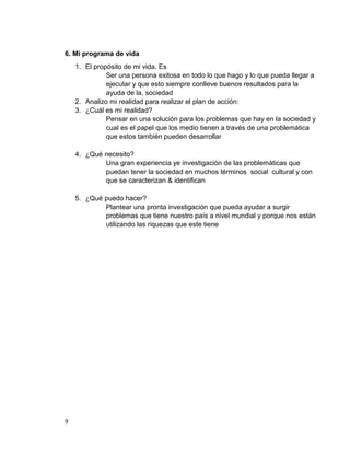 6. Mi programa de vida
    1. El propósito de mi vida. Es
              Ser una persona exitosa en todo lo que hago y lo que pueda llegar a
              ejecutar y que esto siempre conlleve buenos resultados para la
              ayuda de la, sociedad
    2. Analizo mi realidad para realizar el plan de acción:
    3. ¿Cuál es mi realidad?
              Pensar en una solución para los problemas que hay en la sociedad y
              cual es el papel que los medio tienen a través de una problemática
              que estos también pueden desarrollar

    4. ¿Qué necesito?
            Una gran experiencia ye investigación de las problemáticas que
            puedan tener la sociedad en muchos términos social cultural y con
            que se caracterizan & identifican

    5. ¿Qué puedo hacer?
            Plantear una pronta investigación que pueda ayudar a surgir
            problemas que tiene nuestro país a nivel mundial y porque nos están
            utilizando las riquezas que este tiene




9
 
