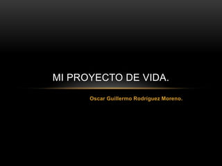 MI PROYECTO DE VIDA.
      Oscar Guillermo Rodríguez Moreno.
 