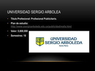 UNIVERSIDAD SERGIO ARBOLEA
• Titulo Profesional: Profesional Publicitario.
• Plan de estudio:
  http://www.usergioarboleda.edu.co/publicidad/malla.html
• Valor: 5,800,000
• Semestres: 10
 