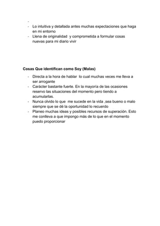 -
  - Lo intuitiva y detallada antes muchas expectaciones que haga
    en mi entorno
  - Llena de originalidad y comprometida a formular cosas
    nuevas para mi diario vivir




Cosas Que identifican como Soy (Malas)

  - Directa a la hora de hablar lo cual muchas veces me lleva a
    ser arrogante
  - Carácter bastante fuerte. En la mayoría de las ocasiones
    reservo las situaciones del momento pero tiendo a
    acumularlas.
  - Nunca olvido lo que me sucede en la vida ,sea bueno o malo
    siempre que se dé la oportunidad lo recuerdo
  - Planeo muchas ideas y posibles recursos de superación. Esto
    me conlleva a que impongo más de lo que en el momento
    puedo proporcionar
 