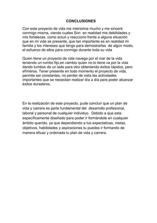 CONCLUSIONES

Con este proyecto de vida me interiorice mucho y me sinceré
conmigo misma, viendo cuales Son en realidad mis debilidades y
mis fortalezas, como actuó y reacciono frente a alguna situación
que en mi vida se presente, que tan importante es en realidad mi
familia y los intereses que tengo para demostrarles de algún modo,
el esfuerzo de ellos para conmigo durante toda su vida

Quien tiene un proyecto de vida navega por el mar de la vida
teniendo un rumbo fijo,en cambio quien no lo tiene va por la vida
dando tumbos de un lado para otro obteniendo éxitos rápidos, pero
efímeros. Tener presente en todo momento el proyecto de vida,
permite ser constantes, no perder de vista las actividades
importantes que se necesitan realizar día a día para poder alcanzar
éxitos duraderos.




En la realización de este proyecto, pude concluir que un plan de
vida y carrera es parte fundamental del desarrollo profesional,
laboral y personal de cualquier individuo. Debido a que esta
específicamente diseñado para poder ir formándote en cualquier
ámbito querido, ya que dependiendo a tus expectativas, metas,
objetivos, habilidades y aspiraciones tu puedes ir formando de
manera eficaz y ordenada tu plan de vida y carrera.
 