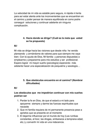 La velocidad de mi vida es estable pero segura, ni rápida ni lenta
para así estar atenta ante los inconvenientes que se encuentren en
el camino y poder pensar de manera equilibrada en como podre
conseguir soluciones y continuar adelante sin ninguna
complicación.




           4. Hacia donde se dirige? (Cuál es la meta que usted
              se ha propuesto)

R//

Mi vida se dirige hacia las visiones que desde niña he venido
planeando y armándome de valores para que siempre me vaya
bien. Con la ayuda de Dios, Mi familia y personas dispuestas a
emplearme y prepararme para mis estudios y ser profesional.
Espero lograr mi mayor sueño (psicología) esperando más
adelante hacer una especialización de psiquiatría y sexología…




           5. Que obstáculos encuentra en el camino? (Nombrar
              dificultades)

R//

Los obstáculos que me impedirían continuar con mis sueños
podrían ser

      1. Perder la fe en Dios, de que el estará a mi lado para
         apoyarme siempre y darme las fuerzas espirituales que
         necesite
      2. Que mi familia requiera de mi permanente presencia pese a
         aprietos que se presente en el momento
      3. El dejarme influenciar por el mundo de hoy (Las rumbas
         constantes, el licor, las drogas, embarazos a temprana edad,
         etc.) y convertir mi vida en una indecencia.
 