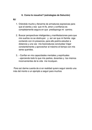 6. Como lo resuelve? (estrategias de Solución)

R//

      1. Orándole mucho y llenarme de armaduras expresivas para
         que el sienta y vea que mi fe, amor y confianza es
         completamente segura en que predisponga mi camino.

      2. Buscar perspectivas inteligentes y manifestaciones para que
         mis sueños no se obstruyan y así ver que mi familia siga
         contando con mi presencia, para ello podría estudiar a
         distancia y una vez mis licenciaturas concluidas Viajar
         constantemente y aprovechar al máximo el tiempo con mis
         seres queridos.

      3. - Confiar en mis capacidades mentales y espirituales
         - ejerciendo todo lo que mis padres, docentes y los mismos
         inconvenientes de la vida me inculquen.


Para así darme cuenta de si en realidad quiero seguir siendo una
más del monto o un ejemplo a seguir para muchos
 