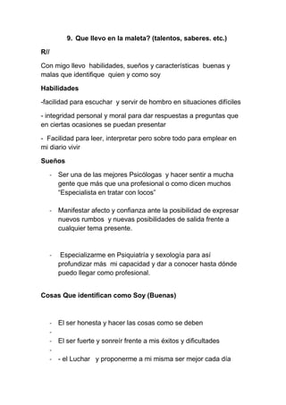 9. Que llevo en la maleta? (talentos, saberes. etc.)

R//

Con migo llevo habilidades, sueños y características buenas y
malas que identifique quien y como soy

Habilidades

-facilidad para escuchar y servir de hombro en situaciones difíciles

- integridad personal y moral para dar respuestas a preguntas que
en ciertas ocasiones se puedan presentar

- Facilidad para leer, interpretar pero sobre todo para emplear en
mi diario vivir

Sueños

      - Ser una de las mejores Psicólogas y hacer sentir a mucha
        gente que más que una profesional o como dicen muchos
        “Especialista en tratar con locos”

      - Manifestar afecto y confianza ante la posibilidad de expresar
        nuevos rumbos y nuevas posibilidades de salida frente a
        cualquier tema presente.


      -    Especializarme en Psiquiatría y sexología para así
          profundizar más mi capacidad y dar a conocer hasta dónde
          puedo llegar como profesional.


Cosas Que identifican como Soy (Buenas)



      - El ser honesta y hacer las cosas como se deben
      -
      - El ser fuerte y sonreír frente a mis éxitos y dificultades
      -
      - - el Luchar y proponerme a mi misma ser mejor cada día
 