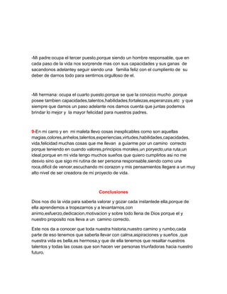 -Mi padre:ocupa el tercer puesto,porque siendo un hombre responsable, que en
cada paso de la vida nos sorprende mas con sus capacidades y sus ganas de
sacandonos adelantey seguir siendo una familia feliz con el cumpliento de su
deber de darnos todo para sentirnos orgulloso de el.



-Mi hermana: ocupa el cuarto puesto,porque se que la conozco mucho ,porque
posee tambien capacidades,talentos,habilidades,fortalezas,esperanzas,etc y que
siempre que damos un paso adelante nos damos cuenta que juntas podemos
brindar lo mejor y la mayor felicidad para nuestros padres.



9-En mi carro y en mi maleta llevo cosas inexplicables como son aquellas
magias,colores,anhelos,talentos,experiencias,virtudes,habilidades,capacidades,
vida,felicidad muchas cosas que me llevan a guiarme por un camino correcto
porque teniendo en cuando valores,principios morales,un poryecto,una ruta,un
ideal,porque en mi vida tengo muchos sueños que quiero cumplirlos asi no me
desvio sino que sigo mi rutina de ser persona responsable,siendo como una
roca,dificil de vencer,escuchando mi corazon y mis pensamientos llegare a un muy
alto nivel de ser creadora de mi proyecto de vida.



                                  Conclusiones

Dios nos dio la vida para saberla valorar y gozar cada instantede ella,porque de
ella aprendemos a tropezarnos y a levantarnos,con
animo,esfuerzo,dedicacion,motivacion y sobre todo llena de Dios porque el y
nuestro proposito nos lleva a un camino correcto.

Este nos da a conocer que toda nuestra historia,nuestro camino y rumbo,cada
parte de eso tenemos que saberla llevar con calma,aspiraciones y sueños ,que
nuestra vida es bella,es hermosa,y que de ella tenemos que resaltar nuestros
talentos y todas las cosas que son hacen ver personas triunfadoras hacia nuestro
futuro.
 