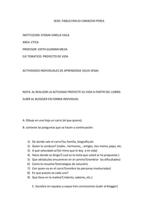 SEDE: PABLO EMILIO CAMACHO PEREA



INSTITUCION: EFRAIN VARELA VACA

AREA: ETICA

PROFESOR: EDITH GUZMAN MEJIA

EJE TEMATICO: PROYECTO DE VIDA



ACTIVIDADES INDIVIDUALES DE APRENDIZAJE (GUIA SENA)




NOTA: AL REALIZAR LA ACTIVIDAD PROYECTE SU VIDA A PARTIR DEL CARRO.

SUBIR AL BLOGGER EN FORMA INDIVIDUAL




A. Dibuje en una hoja un carro (el que quiera).

B. conteste las preguntas que se hacen a continuación:



   1)   De donde sale el carro?(su familia, biografía,etc
   2)   Quien lo conduce? (redes , hermanos, , amigos, tíos mama, papa, etc.
   3)   A qué velocidad va?(el ritmo que le doy a mi vida)
   4)   Hacia donde se dirige?( cual es la meta que usted se ha propuesto.)
   5)   Que obstáculos encuentran en el camino?(nombrar las dificultades)
   6)   Como lo resuelve?(estrategias de solución).
   7)   Con quien va en el carro?(nombre las personas involucradas)
   8)   En que puesto va cada uno?
   9)   Que llevo en la maleta?( talento, saberes, etc.)

        C. Socialice en equipos y saque tres conclusiones (subir al blogger)
 