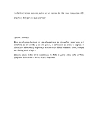mediante mi propio esfuerzo, quiero ser un ejemplo de vida y que mis padres estén

orgullosos de la persona que quiero ser.




C) CONCLUSIONES:

1) yo soy el único dueño de mi vida, el propietario de mis sueños y esperanzas o el
testaferro de mi envidia y de mis penas, el sembrador de dicha y alegrías; el
constructor de triunfos y de gloria ;el manantial que dando de beber a todos, siempre
está lleno y jamás se agota.

2) dueña soy de todo y en la escasez nada me falta. Si vuelvo alto y lucho soy feliz,
porque no avanzar con la mirada puesta en el cielo.
 