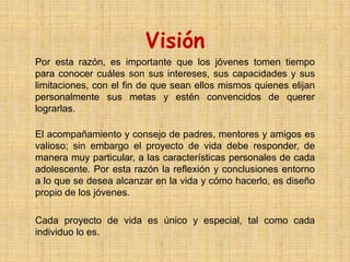 Visión
Por esta razón, es importante que los jóvenes tomen tiempo
para conocer cuáles son sus intereses, sus capacidades y sus
limitaciones, con el fin de que sean ellos mismos quienes elijan
personalmente sus metas y estén convencidos de querer
lograrlas.

El acompañamiento y consejo de padres, mentores y amigos es
valioso; sin embargo el proyecto de vida debe responder, de
manera muy particular, a las características personales de cada
adolescente. Por esta razón la reflexión y conclusiones entorno
a lo que se desea alcanzar en la vida y cómo hacerlo, es diseño
propio de los jóvenes.

Cada proyecto de vida es único y especial, tal como cada
individuo lo es.
 