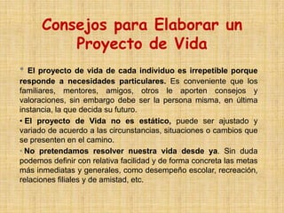 Consejos para Elaborar un
          Proyecto de Vida
• El proyecto de vida de cada individuo es irrepetible porque
responde a necesidades particulares. Es conveniente que los
familiares, mentores, amigos, otros le aporten consejos y
valoraciones, sin embargo debe ser la persona misma, en última
instancia, la que decida su futuro.
• El proyecto de Vida no es estático, puede ser ajustado y
variado de acuerdo a las circunstancias, situaciones o cambios que
se presenten en el camino.
• No pretendamos resolver nuestra vida desde ya. Sin duda
podemos definir con relativa facilidad y de forma concreta las metas
más inmediatas y generales, como desempeño escolar, recreación,
relaciones filiales y de amistad, etc.
 