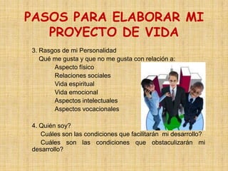 PASOS PARA ELABORAR MI
   PROYECTO DE VIDA
3. Rasgos de mi Personalidad
   Qué me gusta y que no me gusta con relación a:
       Aspecto físico
       Relaciones sociales
       Vida espiritual
       Vida emocional
       Aspectos intelectuales
       Aspectos vocacionales

4. Quién soy?
   Cuáles son las condiciones que facilitarán mi desarrollo?
   Cuáles son las condiciones que obstaculizarán mi
desarrollo?
 