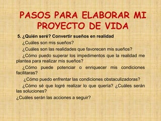 PASOS PARA ELABORAR MI
    PROYECTO DE VIDA
 5. ¿Quién seré? Convertir sueños en realidad
    ¿Cuáles son mis sueños?
    ¿Cuáles son las realidades que favorecen mis sueños?
    ¿Cómo puedo superar los impedimentos que la realidad me
plantea para realizar mis sueños?
    ¿Cómo puede potenciar o enriquecer mis condiciones
facilitaras?
    ¿Cómo puedo enfrentar las condiciones obstaculizadoras?
    ¿Cómo sé que logré realizar lo que quería? ¿Cuáles serán
las soluciones?
¿Cuáles serán las acciones a seguir?
 
