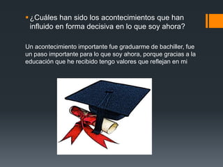  ¿Cuáles han sido los acontecimientos que han
  influido en forma decisiva en lo que soy ahora?

Un acontecimiento importante fue graduarme de bachiller, fue
un paso importante para lo que soy ahora, porque gracias a la
educación que he recibido tengo valores que reflejan en mi
 