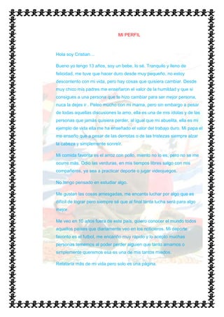 MI PERFIL



Hola soy Cristian…

Bueno yo tengo 13 años, soy un bebe, lo sé. Tranquilo y lleno de
felicidad, me tuve que hacer duro desde muy pequeño, no estoy
descontento con mi vida, pero hay cosas que quisiera cambiar. Desde
muy chico mis padres me enseñaron el valor de la humildad y que si
consigues a una persona que te hizo cambiar para ser mejor persona,
nuca la dejes ir . Peleo mucho con mi mama, pero sin embargo a pesar
de todas aquellas discusiones la amo, ella es una de mis ídolas y de las
personas que jamás quisiera perder, al igual que mi abuelita, ella es mi
ejemplo de vida ella me ha enseñado el valor del trabajo duro. Mi papa el
me enseño que a pesar de las derrotas o de las tristezas siempre alzar
la cabeza y simplemente sonreír.

Mi comida favorita es el arroz con pollo, miento no lo es, pero no se me
ocurre más. Odio las verduras, en mis tiempos libres salgo con mis
compañeros, ya sea a practicar deporte o jugar videojuegos.

No tengo pensado en estudiar algo.

Me gustan las cosas arriesgadas, me encanta luchar por algo que es
difícil de lograr pero siempre sé que al final tanta lucha será para algo
mejor.

Me veo en 10 años fuera de este país, quiero conocer el mundo todos
aquellos países que diariamente veo en los noticieros. Mi deporte
favorito es el futbol, me encariño muy rápido y lo acepto muchas
personas tememos al poder perder alguien que tanto amamos o
simplemente queremos esa es una de mis tantos miedos.

Relataría más de mi vida pero solo es una página.
 