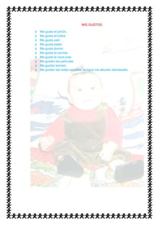 MIS GUSTOS

¢   Me gusta el jamón.
¢   Me gusta el futbol.
¢   Me gusta salir.
¢   Me gusta bailar.
¢   Me gusta dormir.
¢   Me gusta la comida
¢   Me gusta la coca-cola
¢   Me gustan las películas
¢   Me gustan sonreír.
¢   Me gustan las redes sociales, aunque me aburren demasiado.
 