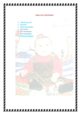 TABLA DE CONTENIDO



¿Quién soy yo?
Mi perfil.
Datos personales.
Mis gustos.
Mis habilidades.
Mis debilidades.
Árbol genealógico.
 