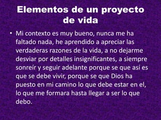 Elementos de un proyecto
de vida
• Mi contexto es muy bueno, nunca me ha
faltado nada, he aprendido a apreciar las
verdaderas razones de la vida, a no dejarme
desviar por detalles insignificantes, a siempre
sonreír y seguir adelante porque se que así es
que se debe vivir, porque se que Dios ha
puesto en mi camino lo que debe estar en el,
lo que me formara hasta llegar a ser lo que
debo.
 