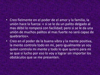 • Creo fielmente en el poder de el amor y la familia, la
unión hace la fuerza: « si se le da un palito delgado al
mas débil lo romperá con facilidad; pero si se le da una
unión de muchos palitos al mas fuerte no será capaz de
quebrarlos».
• Creo en el poder de la buena vibra y la mente positiva,
la mente controla todo en mi, pero igualmente yo soy
quien controla mi mente y todo lo que quiero para mi
se que si lucho por eso lo voy a lograr sin importar los
obstáculos que se me presenten.
 