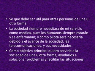 • Se que debo ser útil para otras personas de una u
otra forma.
• La sociedad siempre necesitara de mi servicio
como medica, pues los humanos siempre estarán
y se enfermaran; y como pilota seré necesaria
debido a el avance de la sociedad, las
telecomunicaciones, y sus necesidades.
• Como objetivo principal quiero servirle a la
sociedad de una u otra forma, ayudarlos a
solucionar problemas y facilitar las situaciones.
 