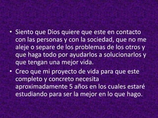• Siento que Dios quiere que este en contacto
con las personas y con la sociedad, que no me
aleje o separe de los problemas de los otros y
que haga todo por ayudarlos a solucionarlos y
que tengan una mejor vida.
• Creo que mi proyecto de vida para que este
completo y concreto necesita
aproximadamente 5 años en los cuales estaré
estudiando para ser la mejor en lo que hago.
 