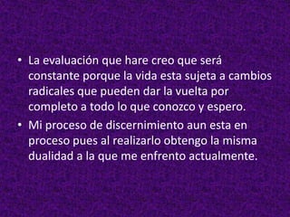 • La evaluación que hare creo que será
constante porque la vida esta sujeta a cambios
radicales que pueden dar la vuelta por
completo a todo lo que conozco y espero.
• Mi proceso de discernimiento aun esta en
proceso pues al realizarlo obtengo la misma
dualidad a la que me enfrento actualmente.
 