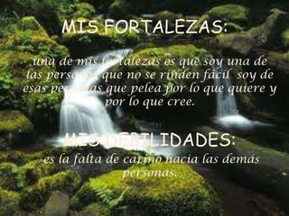 MIS FORTALEZAS:
una de mis fortalezas es que soy una de
las personas que no se rinden fácil soy de
esas personas que pelea por lo que quiere y
por lo que cree.
MIS DEBILIDADES:
es la falta de cariño hacia las demás
personas.
 