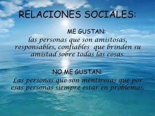 RELACIONES SOCIALES:
ME GUSTAN:
las personas que son amistosas,
responsables, confiables que brinden su
amistad sobre todas las cosas.
NO ME GUSTAN:
Las personas que son mentirosas que por
esas personas siempre estar en problemas.
 