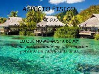 ASPECTO FISICO:
LO QUE ME GUSTA MY:
Me gustan mis ojos mi color de piel
aunque la gente diga que gas los morenos.
LO QUE NO ME GUSTA DE MY:
No me gusta cuando me salen muchos
gorditos mi cabello mis uñas.
 
