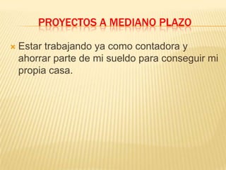 PROYECTOS A MEDIANO PLAZO
 Estar trabajando ya como contadora y
ahorrar parte de mi sueldo para conseguir mi
propia casa.
 
