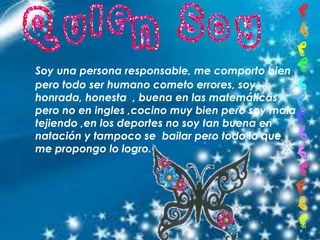 Soy una persona responsable, me comporto bien
pero todo ser humano cometo errores, soy
honrada, honesta , buena en las matemáticas
pero no en ingles ,cocino muy bien pero soy mala
tejiendo ,en los deportes no soy tan buena en
natación y tampoco se bailar pero todo lo que
me propongo lo logro.
 