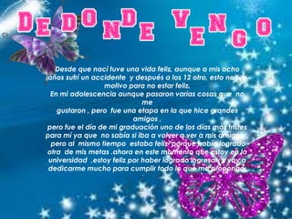 Desde que nací tuve una vida feliz, aunque a mis ocho
años sufrí un accidente y después a los 12 otro, esto no fue
motivo para no estar feliz.
En mi adolescencia aunque pasaron varias cosas que no
me
gustaron , pero fue una etapa en la que hice grandes
amigos ,
pero fue el día de mi graduación uno de los días más tristes
para mí ya que no sabía si iba a volver a ver a mis amigos ,
pero al mismo tiempo estaba feliz porque había logrado
otra de mis metas .ahora en este momento que estoy en la
universidad ,estoy feliz por haber logrado ingresar y voy a
dedicarme mucho para cumplir todo lo que me propongo.
 