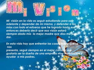 Mi visión en la vida es seguir estudiando para salir
adelante y depender de mi misma, y defender a los
míos con todo el esfuerzo que he logrado hasta ese
entonces debería decir que esa visión estará
siempre alado mío la mejor madre que dios me pudo
dar.
En esta vida hay que enfrentar las cosas malas que se
nos
presenta, seguir siempre en el mejor camino, me
gustaría ser la dueña de una empresa muy reconocida y
ayudar a mis padres.
 