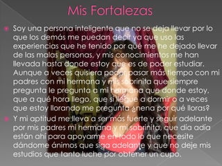  Soy una persona inteligente que no se deja llevar por lo
que los demás me puedan decir ya que uso las
experiencias que he tenido por qué me he dejado llevar
de las malas personas, y mis conocimientos me han
llevada hasta donde estoy que es de poder estudiar.
Aunque a veces quisiera poder pasar más tiempo con mi
padres con mi hermana y mis sobrinita que siempre
pregunta le pregunta a mi hermana que donde estoy,
que a qué hora llego, que si llegue a dormir o a veces
que estoy llorando me pregunta ¿nena por qué lloras?
 Y mi aptitud me lleva a ser más fuerte y seguir adelante
por mis padres mi hermana y mi sobrinita, que día adía
están ahí para apoyarme en todo lo que necesite
dándome ánimos que siga adelante y que no deje mis
estudios que tanto luche por obtener un cupo.
 