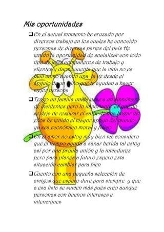 Mis oportunidades
En el actual momento he cruzado por
diversos trabajo en los cuales he conocido
personas de diversas partes del país He
tenido la oportunidad de socializar con todo
tipo de jefes compañeros de trabajo y
clientes y darme cuenta que la vida no es
fácil como cuando una la ve desde el
ángulo de un niño que te ayudan a hacer
mejor persona
Tengo un familia unida pese a un sinnúmero
de incidentes pero lo importante es que no
se deja de respirar el calor de una hogar de
ellos he tenido el mayor apoyo del mundo
ya sea económico moral y físico
En el amor no estoy muy bien me considero
que el tiempo ayuda a sanar herida tal estoy
así por una pronta unión y la inmadurez
pero para planes a futuro espero esta
situación cambiar para bien
Cuento con una pequeña selección de
amigos que espero dure para siempre y que
a esa lista se sumen más pues creo aunque
personas con buenos intereses e
intenciones
 
