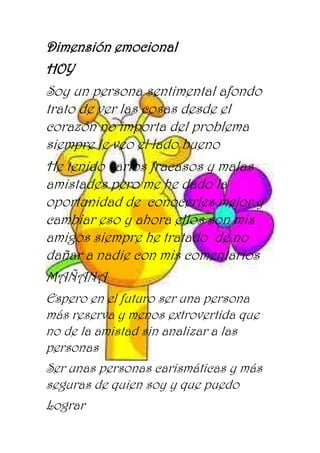 Dimensión emocional
HOY
Soy un persona sentimental afondo
trato de ver las cosas desde el
corazón no importa del problema
siempre le veo el lado bueno
He tenido varios fracasos y malas
amistades pero me he dado la
oportunidad de conocerles mejor y
cambiar eso y ahora ellos son mis
amigos siempre he tratado de no
dañar a nadie con mis comentarios
MAÑANA
Espero en el futuro ser una persona
más reserva y menos extrovertida que
no de la amistad sin analizar a las
personas
Ser unas personas carismáticas y más
seguras de quien soy y que puedo
Lograr
 