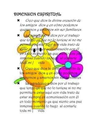 DIMENSION ESPIRITUAL
 Creo que dios la divina creación de
los amigos dios y en cómo podemos
querernos y amarnos sin ser familiares
 Le agradezco a dios por el trabajo
que tengo ya que no lo tuviese si no me
permitiera estar aquí con vida trato de
estar siempre en comunicación con él
en todo momento ya que siento una paz
inmensa cuando lo hago al contarle
toda mi | vida
 Creo que dios la divina creación de
los amigos dios y en cómo podemos
querernos y amarnos sin ser familiares
 Le agradezco a dios por el trabajo
que tengo ya que no lo tuviese si no me
permitiera estar aquí con vida trato de
estar siempre en comunicación con él
en todo momento ya que siento una paz
inmensa cuando lo hago al contarle
toda mi | vida
 