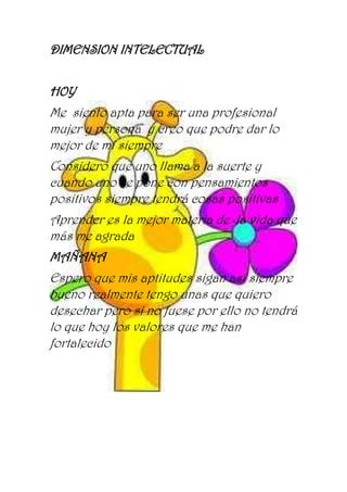 DIMENSION INTELECTUAL
HOY
Me siento apta para ser una profesional
mujer y persona y creo que podre dar lo
mejor de mí siempre
Considero que uno llama a la suerte y
cuando uno se pone con pensamientos
positivos siempre tendrá cosas positivas
Aprender es la mejor materia de la vida que
más me agrada
MAÑANA
Espero que mis aptitudes sigan así siempre
bueno realmente tengo unas que quiero
desechar pero si no fuese por ello no tendrá
lo que hoy los valores que me han
fortalecido
 