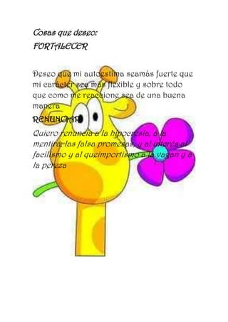Cosas que deseo:
FORTALECER
Deseo que mi autoestima seamás fuerte que
mi carácter sea más flexible y sobre todo
que como me reaccione sea de una buena
manera
RENUNCIAR
Quiero renuncia a la hipocresía, a la
mentira, las falsa promesas, y al interés al
facilismo y al queimportismo a la vagan y a
la pereza
 