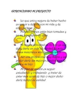 GERENCIANDO MI PROYECTO
Lo que estoy segura de haber hecho
es seguir a delante con mi vida y de
cómo lo hice
Mis decisiones están bien tomadas y
no me arrepiento de ellas
Mi mayor dificultad es mi hijo ya que
debo darle un vida de calidad no solo
cosas materiales sino también amor
Ser una profesional muy buena y así
poder darle las mejores condiciones de
vida a mi hijo
Mi plan de acción es seguir
estudiando y trabajando y tratar de
estar más cerca de hijo o mejor dicho
darle tiempo de calidad
 